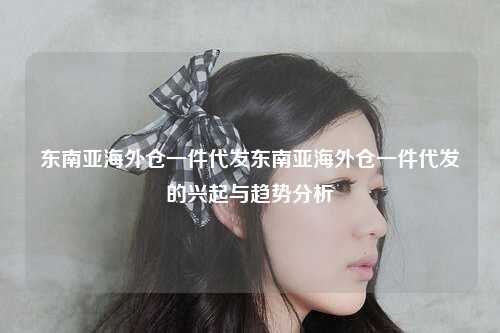 东南亚海外仓一件代发东南亚海外仓一件代发的兴起与趋势分析